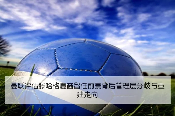 曼联评估滕哈格夏窗留任前景背后管理层分歧与重建走向