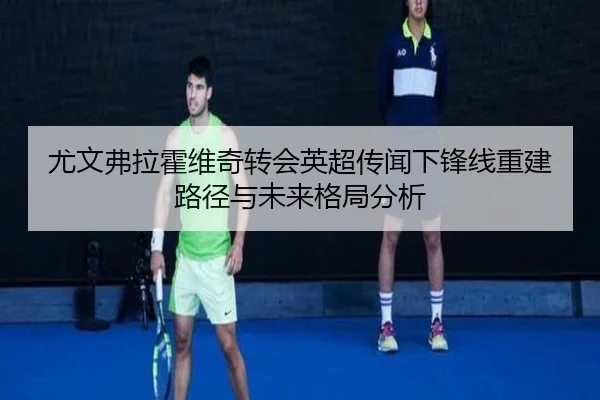 尤文弗拉霍维奇转会英超传闻下锋线重建路径与未来格局分析