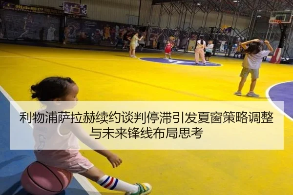 利物浦萨拉赫续约谈判停滞引发夏窗策略调整与未来锋线布局思考
