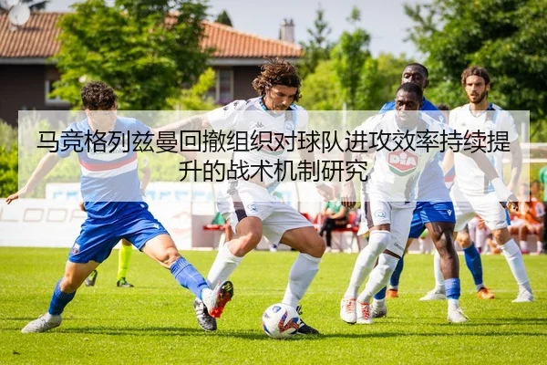 马竞格列兹曼回撤组织对球队进攻效率持续提升的战术机制研究