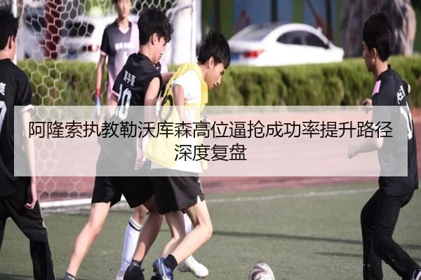 阿隆索执教勒沃库森高位逼抢成功率提升路径深度复盘