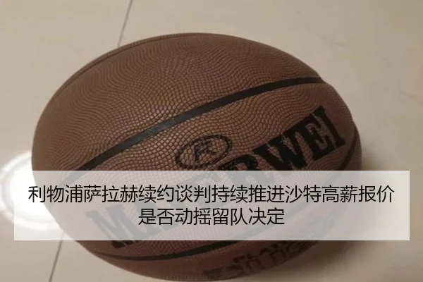 利物浦萨拉赫续约谈判持续推进沙特高薪报价是否动摇留队决定