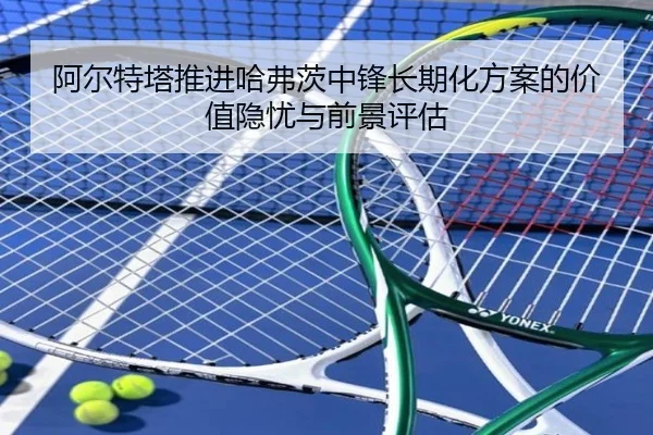 阿尔特塔推进哈弗茨中锋长期化方案的价值隐忧与前景评估