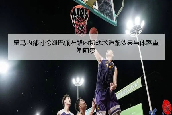 皇马内部讨论姆巴佩左路内切战术适配效果与体系重塑前景
