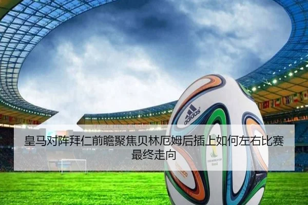 皇马对阵拜仁前瞻聚焦贝林厄姆后插上如何左右比赛最终走向