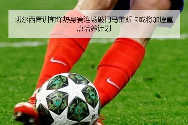 切尔西青训前锋热身赛连场破门马雷斯卡或将加速重点培养计划